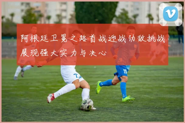阿根廷卫冕之路首战迎战劲敌挑战展现强大实力与决心