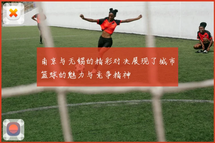 南京与无锡的精彩对决展现了城市篮球的魅力与竞争精神