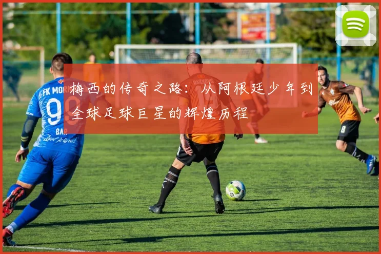 梅西的传奇之路：从阿根廷少年到全球足球巨星的辉煌历程