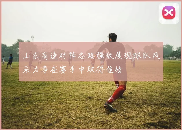 山东高速对阵各路强敌展现球队风采力争在赛季中取得佳绩