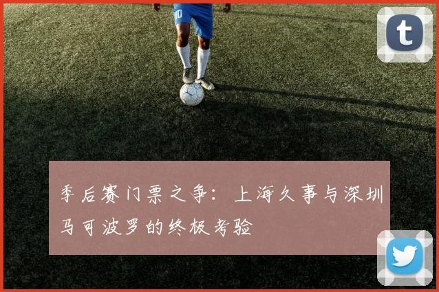 季后赛门票之争：上海久事与深圳马可波罗的终极考验