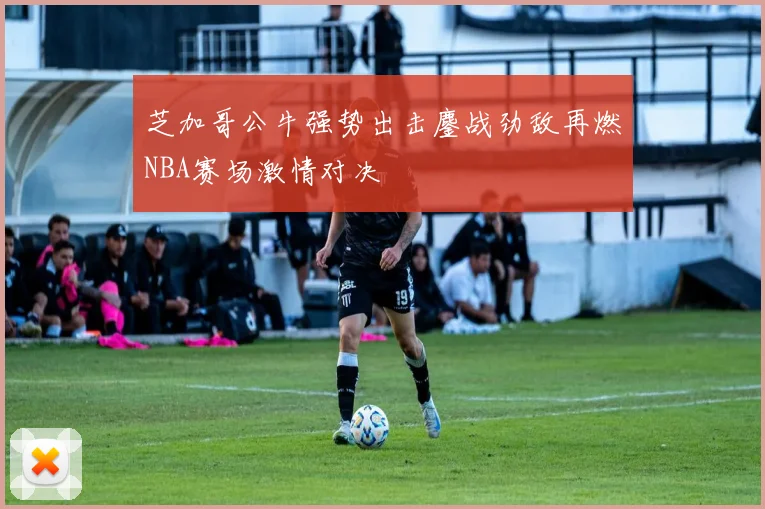 芝加哥公牛强势出击鏖战劲敌再燃NBA赛场激情对决