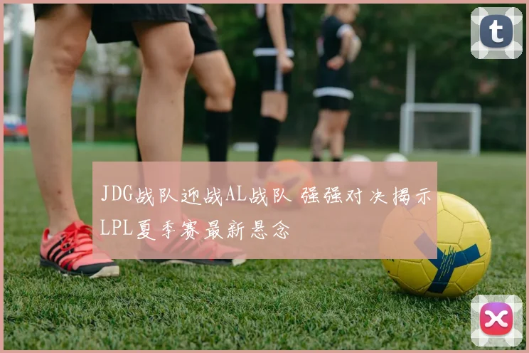 JDG战队迎战AL战队 强强对决揭示LPL夏季赛最新悬念