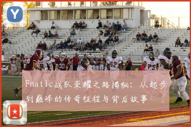 Fnatic战队荣耀之路揭秘：从起步到巅峰的传奇征程与背后故事